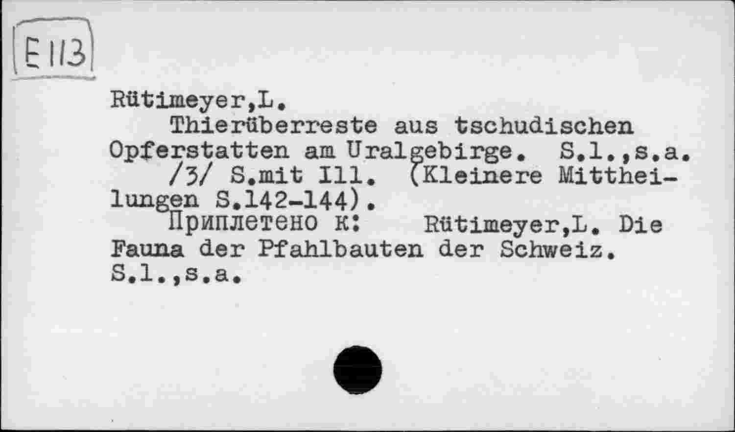 ﻿
Rütimeyer,L,
Thierüberreste aus tschudischen Opferstatten, am Ural geb і rge. S.l.,s.a.
/3/ S.mit Ill. (Kleinere Mittheilungen S.142-144)•
Приплетено к:	Rütimeyer,L. Die
Fauna der Pfahlbauten der Schweiz. S.l.,s.a.